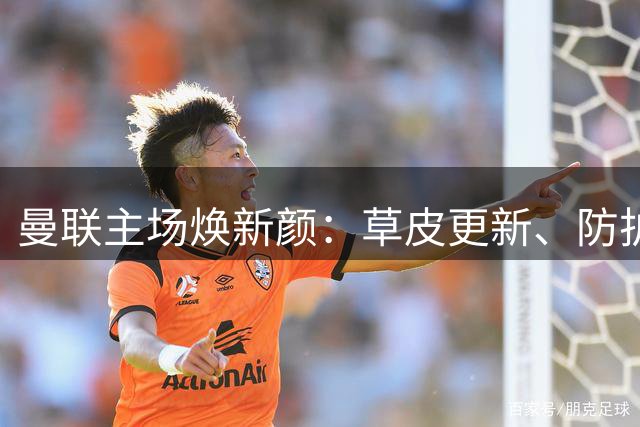曼联主场焕新颜：草皮更新、防护升级迎首秀